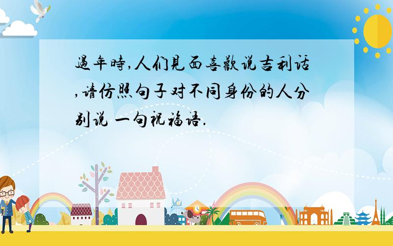 过年时,人们见面喜欢说吉利话,请仿照句子对不同身份的人分别说 一句祝福语.