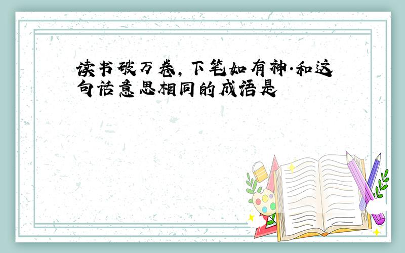 读书破万卷,下笔如有神.和这句话意思相同的成语是