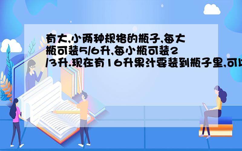 有大,小两种规格的瓶子,每大瓶可装5/6升,每小瓶可装2/3升.现在有16升果汁要装到瓶子里,可以用()个大瓶()小