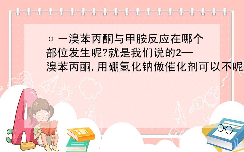 α－溴苯丙酮与甲胺反应在哪个部位发生呢?就是我们说的2—溴苯丙酮,用硼氢化钠做催化剂可以不呢?