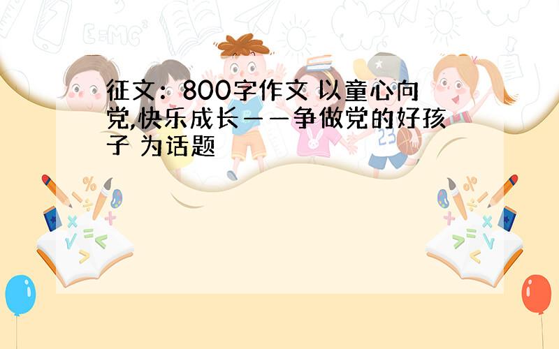 征文：800字作文 以童心向党,快乐成长——争做党的好孩子 为话题