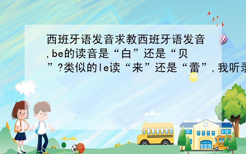 西班牙语发音求教西班牙语发音,be的读音是“白”还是“贝”?类似的le读“来”还是“蕾”,我听录音有时像前者,有时又像后