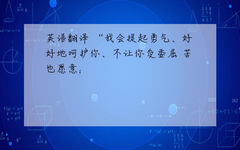 英语翻译 “我会提起勇气、好好地呵护你、不让你受委屈 苦也愿意；