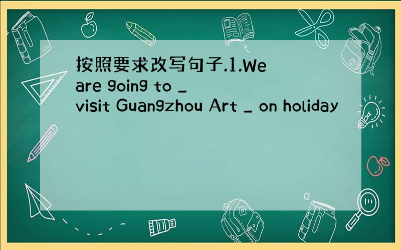 按照要求改写句子.1.We are going to _visit Guangzhou Art _ on holiday