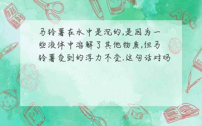 马铃薯在水中是沉的,是因为一些液体中溶解了其他物质,但马铃薯受到的浮力不变.这句话对吗