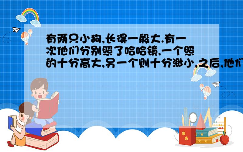 有两只小狗,长得一般大.有一次他们分别照了哈哈镜,一个照的十分高大,另一个则十分渺小,之后,他们的态度也发生了变化,一个