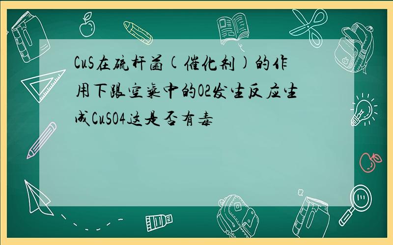 CuS在硫杆菌(催化剂)的作用下跟空气中的O2发生反应生成CuSO4这是否有毒