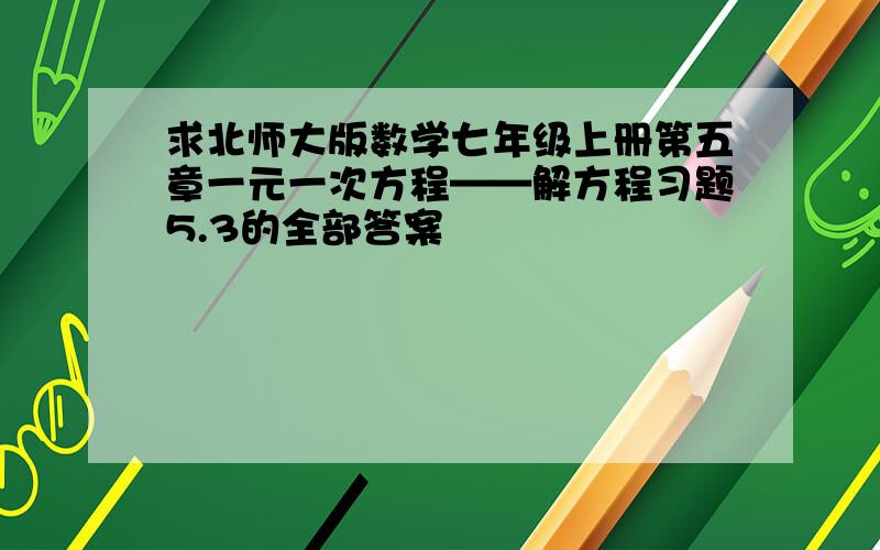 求北师大版数学七年级上册第五章一元一次方程——解方程习题5.3的全部答案