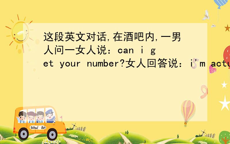 这段英文对话,在酒吧内,一男人问一女人说：can i get your number?女人回答说：i'm actuall