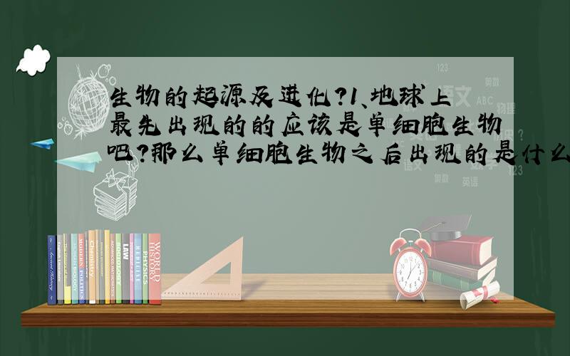 生物的起源及进化?1、地球上最先出现的的应该是单细胞生物吧?那么单细胞生物之后出现的是什么?应该说,单细胞生物进化成什么