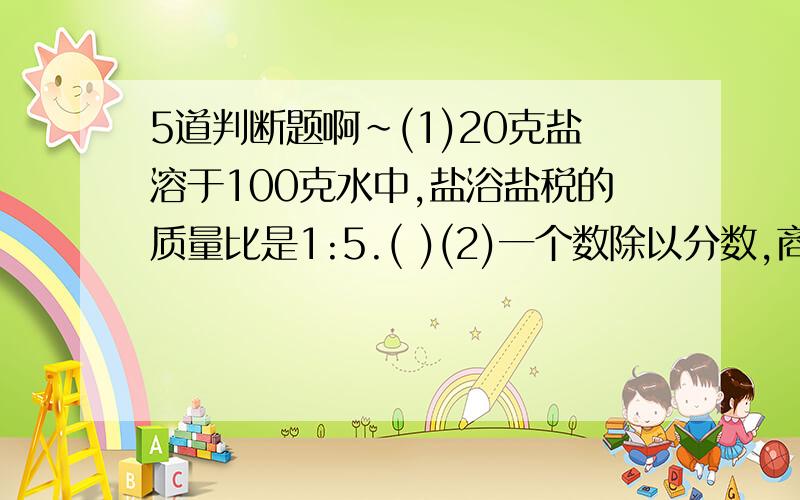 5道判断题啊~(1)20克盐溶于100克水中,盐浴盐税的质量比是1:5.( )(2)一个数除以分数,商一定大于被除数.(