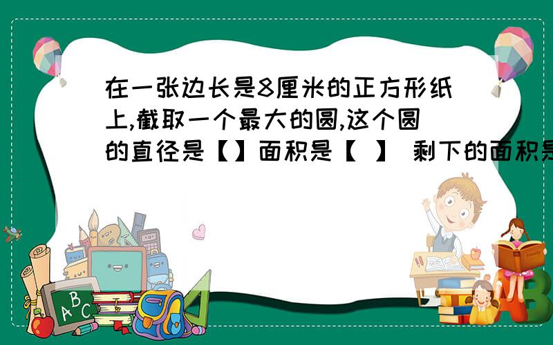 在一张边长是8厘米的正方形纸上,截取一个最大的圆,这个圆的直径是【】面积是【 】 剩下的面积是【】