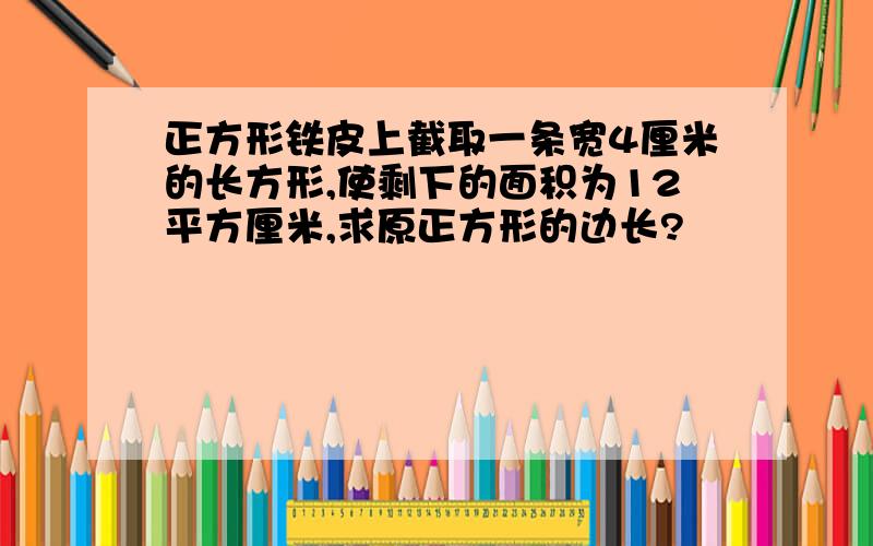 正方形铁皮上截取一条宽4厘米的长方形,使剩下的面积为12平方厘米,求原正方形的边长?