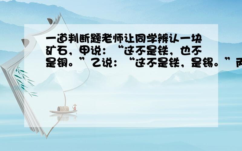 一道判断题老师让同学辨认一块矿石，甲说：“这不是铁，也不是铜。”乙说：“这不是铁，是锡。”丙说：“这不是锡，是铁。”老师