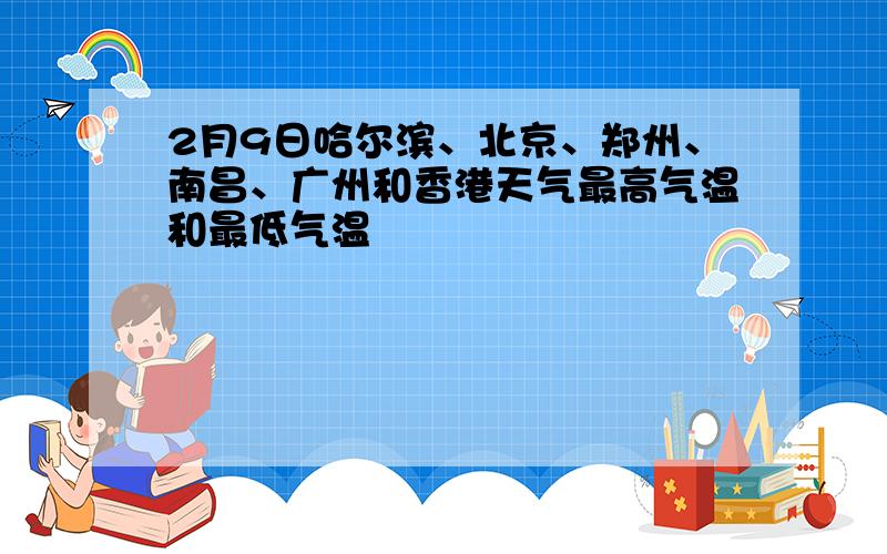 2月9日哈尔滨、北京、郑州、南昌、广州和香港天气最高气温和最低气温