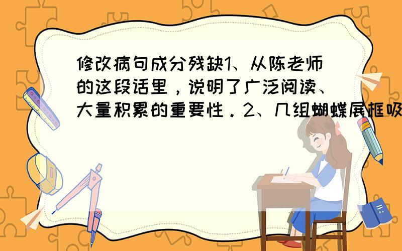 修改病句成分残缺1、从陈老师的这段话里，说明了广泛阅读、大量积累的重要性。2、几组蝴蝶展框吸引了参观者，大家都以为这是标