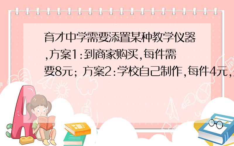 育才中学需要添置某种教学仪器,方案1:到商家购买,每件需要8元; 方案2:学校自己制作,每件4元,另外需要制作工具的月租