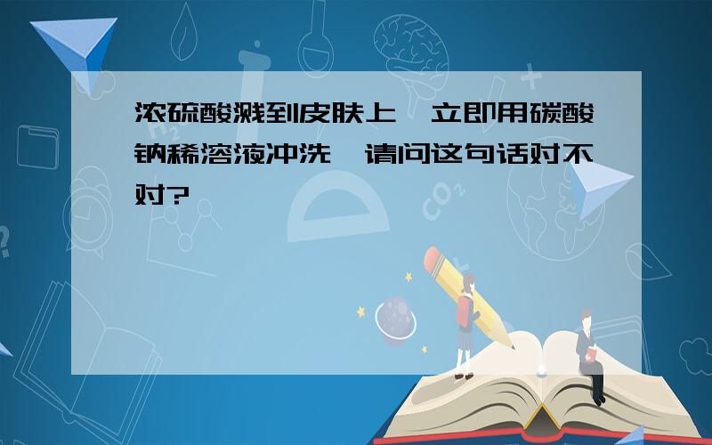 浓硫酸溅到皮肤上,立即用碳酸钠稀溶液冲洗,请问这句话对不对?