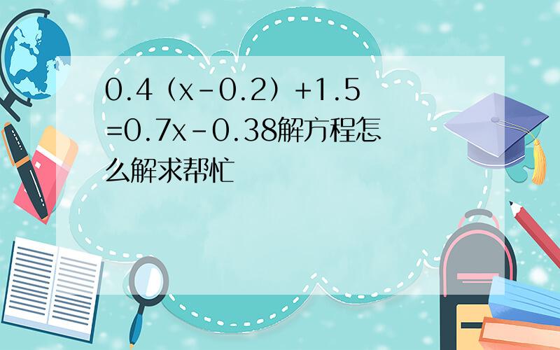 0.4（x-0.2）+1.5=0.7x-0.38解方程怎么解求帮忙