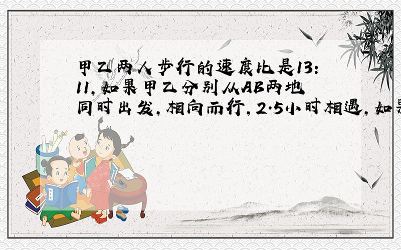 甲乙两人步行的速度比是13：11,如果甲乙分别从AB两地同时出发,相向而行,2.5小时相遇,如果他们同相而行