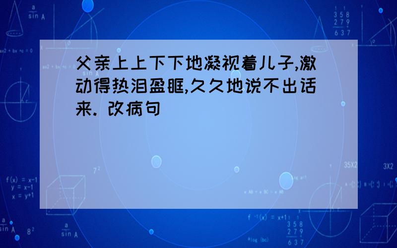 父亲上上下下地凝视着儿子,激动得热泪盈眶,久久地说不出话来. 改病句