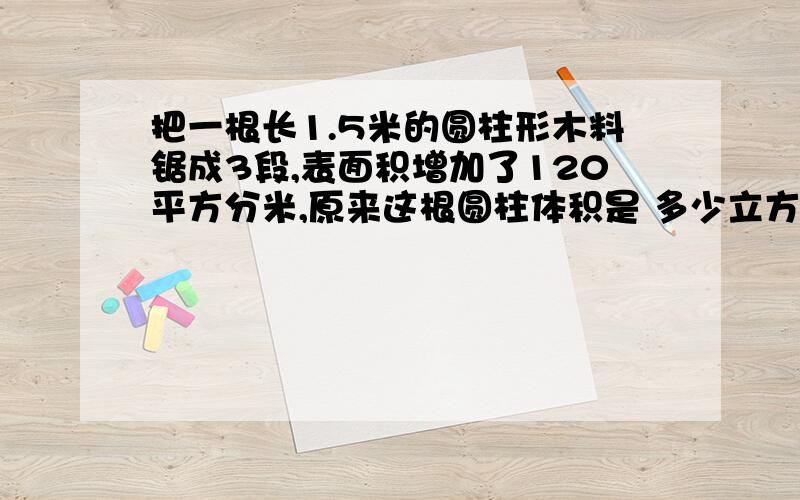 把一根长1.5米的圆柱形木料锯成3段,表面积增加了120平方分米,原来这根圆柱体积是 多少立方米