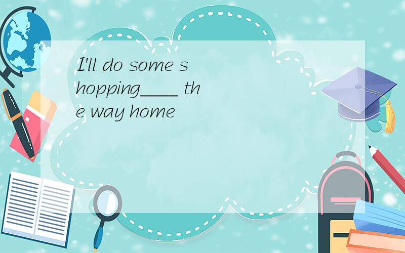 I'll do some shopping____ the way home