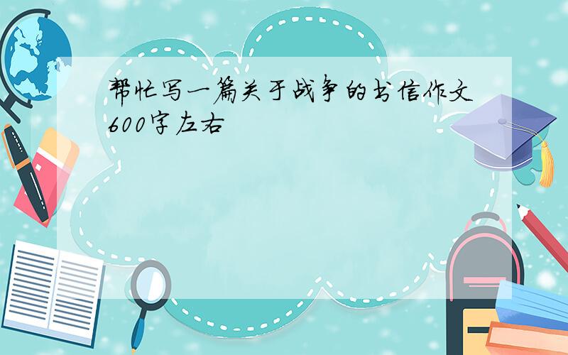 帮忙写一篇关于战争的书信作文600字左右