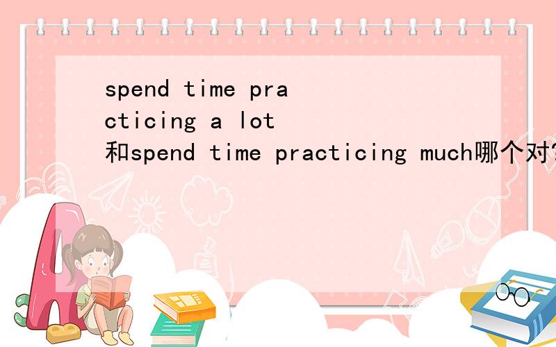 spend time practicing a lot 和spend time practicing much哪个对?以