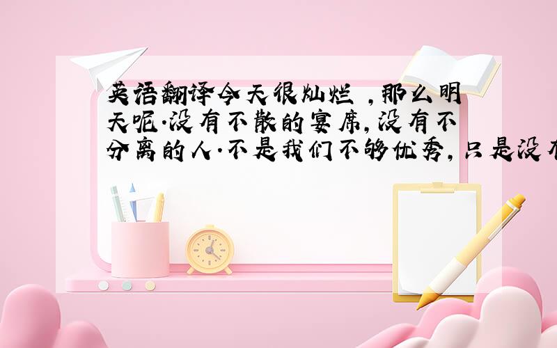 英语翻译今天很灿烂 ,那么明天呢.没有不散的宴席,没有不分离的人.不是我们不够优秀,只是没有碰到适合你的人,适合你的朋友