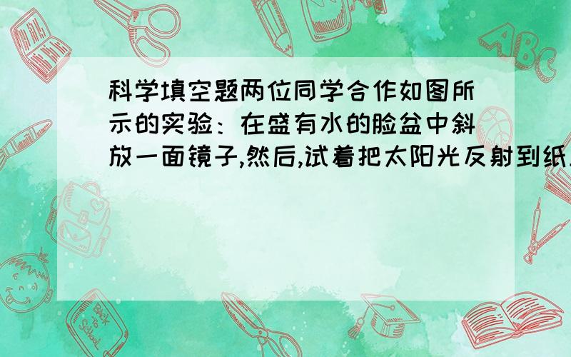 科学填空题两位同学合作如图所示的实验：在盛有水的脸盆中斜放一面镜子,然后,试着把太阳光反射到纸上.不断的调整精子的角度,