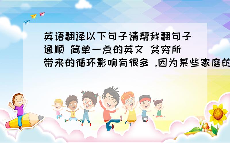 英语翻译以下句子请帮我翻句子通顺 简单一点的英文 贫穷所带来的循环影响有很多 ,因为某些家庭的孩子必须工作 ,只有少数的