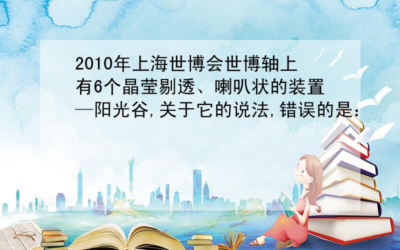 2010年上海世博会世博轴上有6个晶莹剔透、喇叭状的装置—阳光谷,关于它的说法,错误的是：