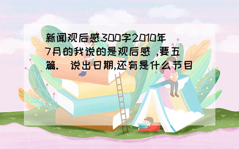 新闻观后感300字2010年7月的我说的是观后感 ,要五篇.（说出日期,还有是什么节目）