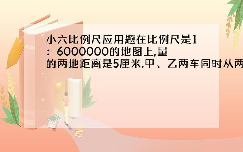 小六比例尺应用题在比例尺是1：6000000的地图上,量的两地距离是5厘米.甲、乙两车同时从两地相向开出,3小时后相遇.