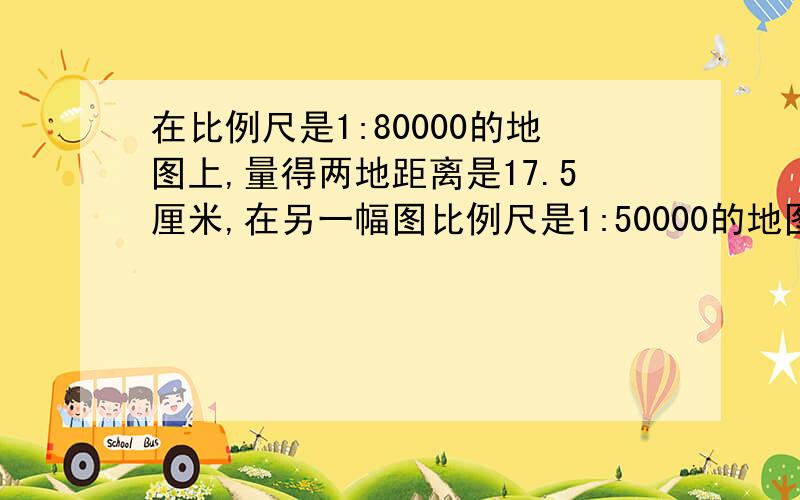 在比例尺是1:80000的地图上,量得两地距离是17.5厘米,在另一幅图比例尺是1:50000的地图上