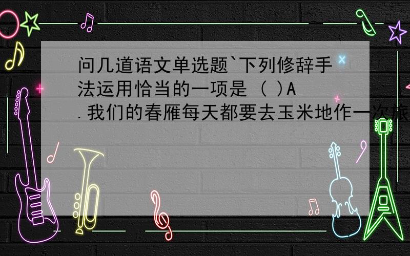 问几道语文单选题`下列修辞手法运用恰当的一项是 ( )A.我们的春雁每天都要去玉米地作一次旅行,但绝不是偷偷摸摸进行的.