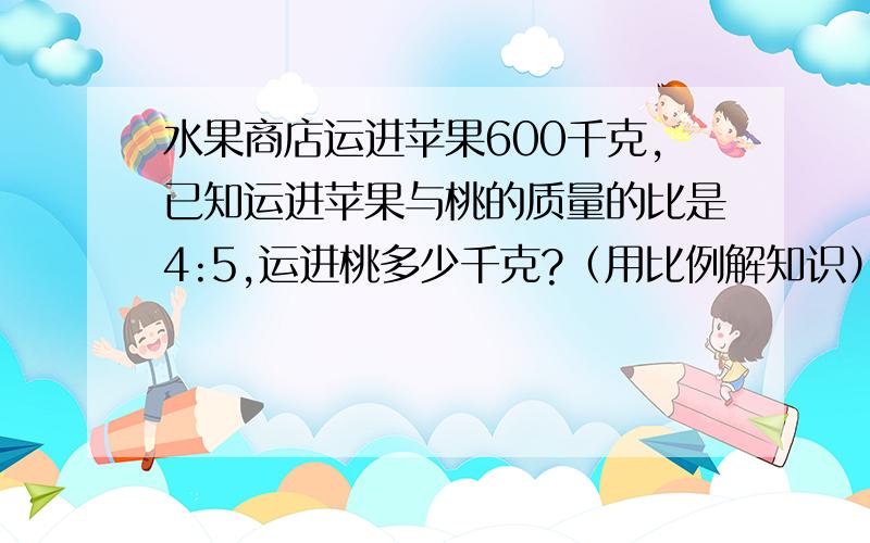 水果商店运进苹果600千克,已知运进苹果与桃的质量的比是4:5,运进桃多少千克?（用比例解知识） 用比例