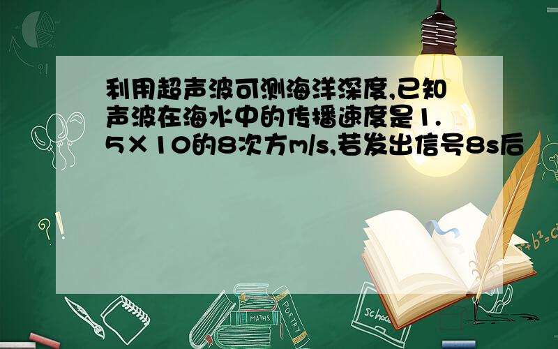 利用超声波可测海洋深度,已知声波在海水中的传播速度是1.5×10的8次方m/s,若发出信号8s后