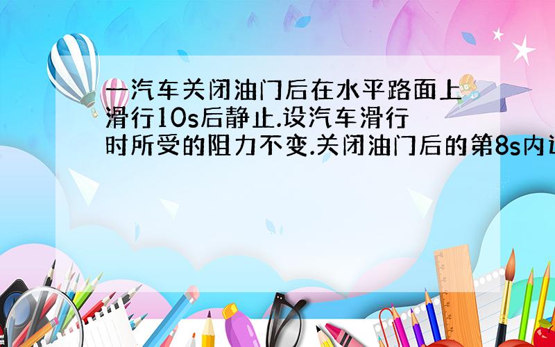 一汽车关闭油门后在水平路面上滑行10s后静止.设汽车滑行时所受的阻力不变.关闭油门后的第8s内运动了2.5m.求汽车关闭