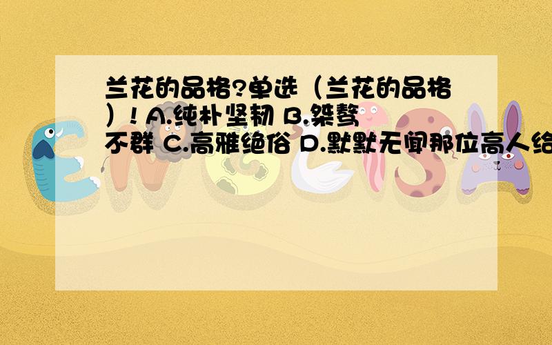 兰花的品格?单选（兰花的品格）! A.纯朴坚韧 B.桀骜不群 C.高雅绝俗 D.默默无闻那位高人给我评析一下啊?谢谢!