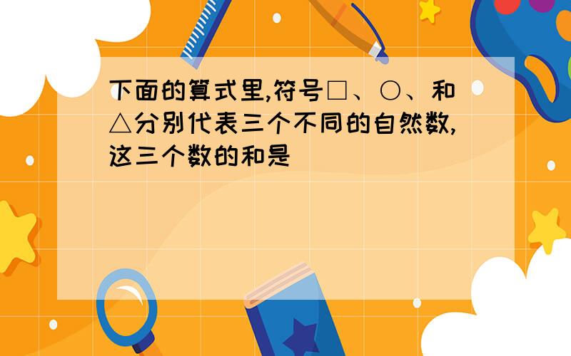 下面的算式里,符号□、○、和△分别代表三个不同的自然数,这三个数的和是________