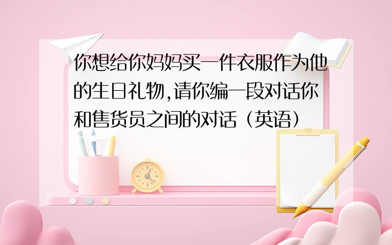 你想给你妈妈买一件衣服作为他的生日礼物,请你编一段对话你和售货员之间的对话（英语）