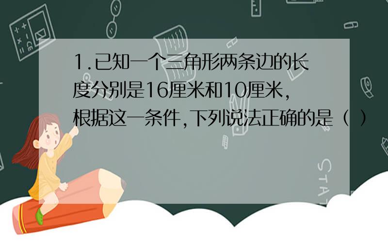 1.已知一个三角形两条边的长度分别是16厘米和10厘米,根据这一条件,下列说法正确的是（ ）