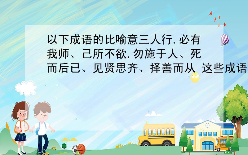 以下成语的比喻意三人行,必有我师、己所不欲,勿施于人、死而后已、见贤思齐、择善而从 这些成语的比喻意