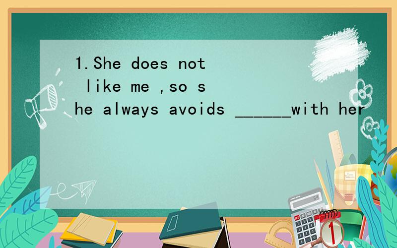 1.She does not like me ,so she always avoids ______with her