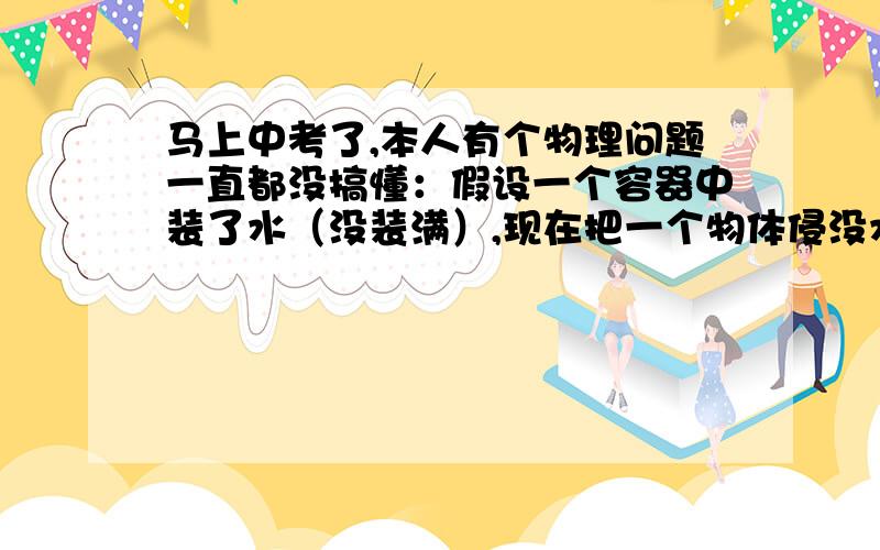 马上中考了,本人有个物理问题一直都没搞懂：假设一个容器中装了水（没装满）,现在把一个物体侵没水中,沉底后,容器对桌面的压