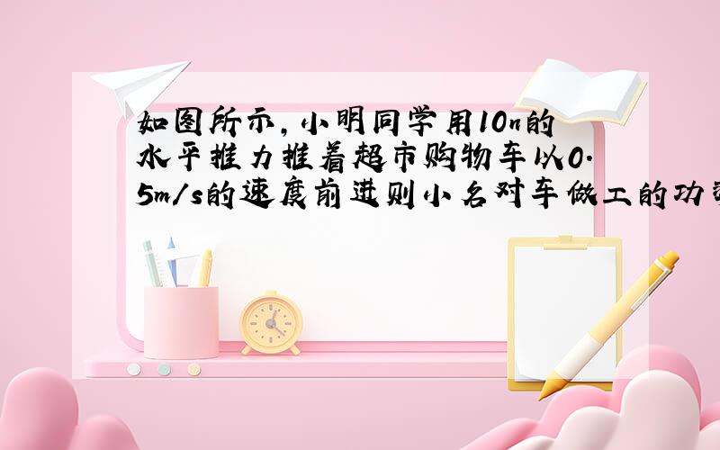 如图所示,小明同学用10n的水平推力推着超市购物车以0.5m/s的速度前进则小名对车做工的功率为?W