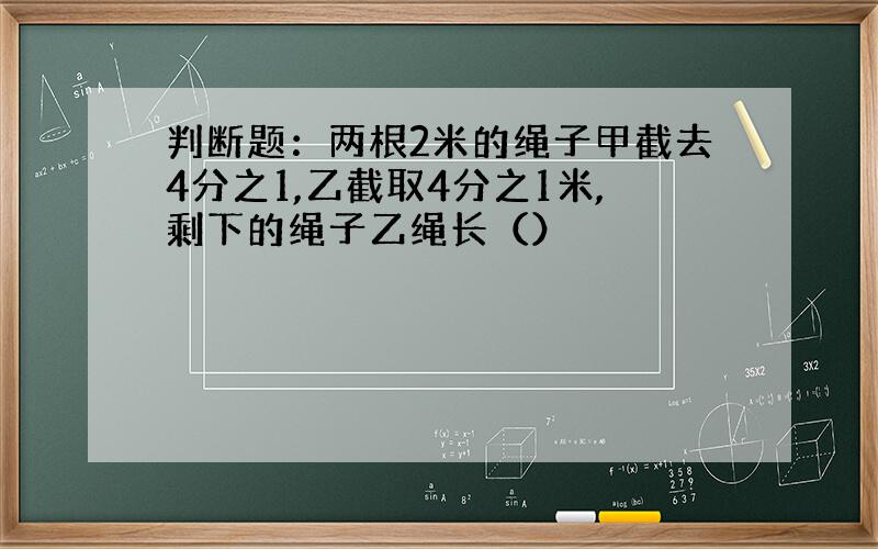 判断题：两根2米的绳子甲截去4分之1,乙截取4分之1米,剩下的绳子乙绳长（）