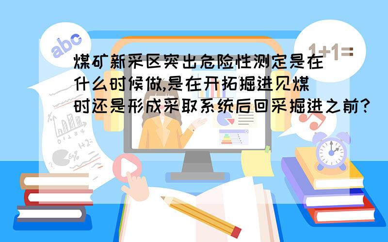 煤矿新采区突出危险性测定是在什么时候做,是在开拓掘进见煤时还是形成采取系统后回采掘进之前?